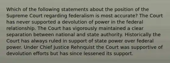 Which of the following statements about the position of the Supreme Court regarding federalism is most accurate? The Court has never supported a devolution of power in the federal relationship. The Court has vigorously maintained a clear separation between national and state authority. Historically the Court has always ruled in support of state power over federal power. Under Chief Justice Rehnquist the Court was supportive of devolution efforts but has since lessened its support.