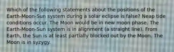 Which of the following statements about the positions of the Earth-Moon-Sun system during a solar eclipse is false? Neap tide conditions occur. The Moon would be in new moon phase. The Earth-Moon-Sun system is in alignment (a straight line). From Earth, the Sun is at least partially blocked out by the Moon. The Moon is in syzygy.