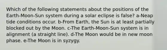 Which of the following statements about the positions of the Earth-Moon-Sun system during a solar eclipse is false? a-Neap tide conditions occur. b-From Earth, the Sun is at least partially blocked out by the Moon. c-The Earth-Moon-Sun system is in alignment (a straight line). d-The Moon would be in new moon phase. e-The Moon is in syzygy.