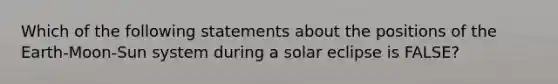 Which of the following statements about the positions of the Earth-Moon-Sun system during a solar eclipse is FALSE?