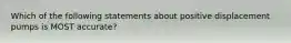 Which of the following statements about positive displacement pumps is MOST accurate?