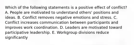 Which of the following statements is a positive effect of conflict? A. People are motivated to understand others' positions and ideas. B. Conflict removes negative emotions and stress. C. Conflict increases communication between participants and improves work coordination. D. Leaders are motivated toward participative leadership. E. Workgroup divisions reduce significantly