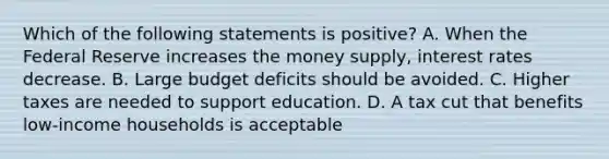 Which of the following statements is positive? A. When the Federal Reserve increases the money supply, interest rates decrease. B. Large budget deficits should be avoided. C. Higher taxes are needed to support education. D. A tax cut that benefits low-income households is acceptable