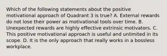 Which of the following statements about the positive motivational approach of Quadrant 3 is true? A. External rewards do not lose their power as motivational tools over time. B. Unexpected rewards are highly effective extrinsic motivators. C. This positive motivational approach is useful and unlimited in its scope. D. It is the only approach that really works in a bossless workplace.