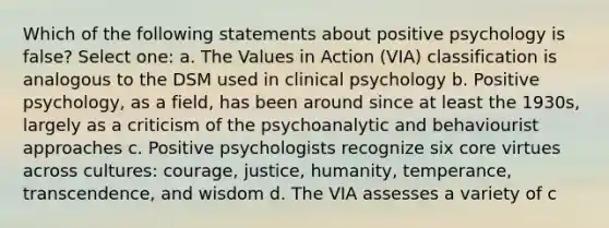 Which of the following statements about positive psychology is false? Select one: a. The Values in Action (VIA) classification is analogous to the DSM used in clinical psychology b. Positive psychology, as a field, has been around since at least the 1930s, largely as a criticism of the psychoanalytic and behaviourist approaches c. Positive psychologists recognize six core virtues across cultures: courage, justice, humanity, temperance, transcendence, and wisdom d. The VIA assesses a variety of c