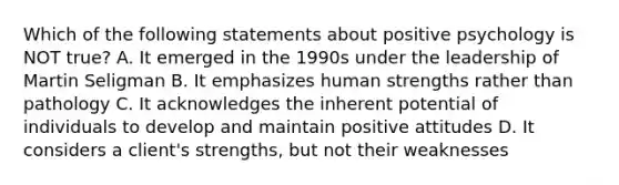 Which of the following statements about positive psychology is NOT true? A. It emerged in the 1990s under the leadership of Martin Seligman B. It emphasizes human strengths rather than pathology C. It acknowledges the inherent potential of individuals to develop and maintain positive attitudes D. It considers a client's strengths, but not their weaknesses