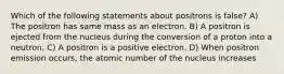 Which of the following statements about positrons is false? A) The positron has same mass as an electron. B) A positron is ejected from the nucleus during the conversion of a proton into a neutron. C) A positron is a positive electron. D) When positron emission occurs, the atomic number of the nucleus increases