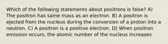 Which of the following statements about positrons is false? A) The positron has same mass as an electron. B) A positron is ejected from the nucleus during the conversion of a proton into a neutron. C) A positron is a positive electron. D) When positron emission occurs, the atomic number of the nucleus increases