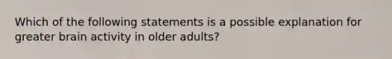 Which of the following statements is a possible explanation for greater brain activity in older adults?