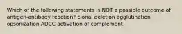 Which of the following statements is NOT a possible outcome of antigen-antibody reaction? clonal deletion agglutination opsonization ADCC activation of complement