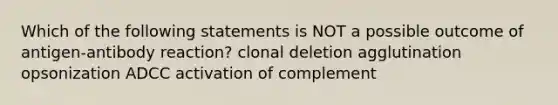 Which of the following statements is NOT a possible outcome of antigen-antibody reaction? clonal deletion agglutination opsonization ADCC activation of complement