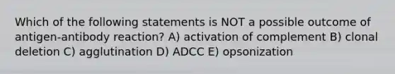 Which of the following statements is NOT a possible outcome of antigen-antibody reaction? A) activation of complement B) clonal deletion C) agglutination D) ADCC E) opsonization