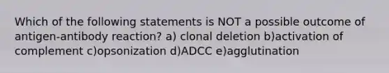 Which of the following statements is NOT a possible outcome of antigen-antibody reaction? a) clonal deletion b)activation of complement c)opsonization d)ADCC e)agglutination