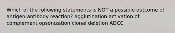 Which of the following statements is NOT a possible outcome of antigen-antibody reaction? agglutination activation of complement opsonization clonal deletion ADCC