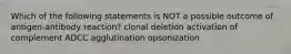 Which of the following statements is NOT a possible outcome of antigen-antibody reaction? clonal deletion activation of complement ADCC agglutination opsonization