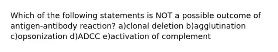 Which of the following statements is NOT a possible outcome of antigen-antibody reaction? a)clonal deletion b)agglutination c)opsonization d)ADCC e)activation of complement