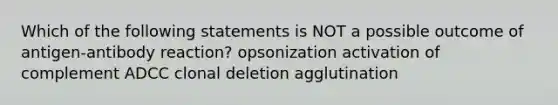 Which of the following statements is NOT a possible outcome of antigen-antibody reaction? opsonization activation of complement ADCC clonal deletion agglutination