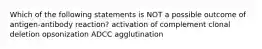 Which of the following statements is NOT a possible outcome of antigen-antibody reaction? activation of complement clonal deletion opsonization ADCC agglutination