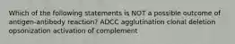 Which of the following statements is NOT a possible outcome of antigen-antibody reaction? ADCC agglutination clonal deletion opsonization activation of complement