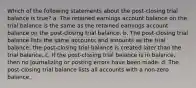 Which of the following statements about the post-closing trial balance is true? a. The retained earnings account balance on the trial balance is the same as the retained earnings account balance on the post-closing trial balance. b. The post-closing trial balance lists the same accounts and amounts as the trial balance; the post-closing trial balance is created later than the trial balance. c. If the post-closing trial balance is in balance, then no journalizing or posting errors have been made. d. The post-closing trial balance lists all accounts with a non-zero balance.