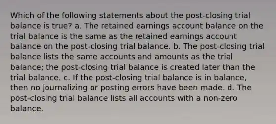 Which of the following statements about the post-closing trial balance is true? a. The retained earnings account balance on <a href='https://www.questionai.com/knowledge/kroPuglSOF-the-trial-balance' class='anchor-knowledge'>the trial balance</a> is the same as the retained earnings account balance on the post-closing trial balance. b. The post-closing trial balance lists the same accounts and amounts as the trial balance; the post-closing trial balance is created later than the trial balance. c. If the post-closing trial balance is in balance, then no journalizing or posting errors have been made. d. The post-closing trial balance lists all accounts with a non-zero balance.