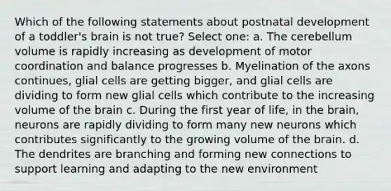 Which of the following statements about postnatal development of a toddler's brain is not true? Select one: a. The cerebellum volume is rapidly increasing as development of motor coordination and balance progresses b. Myelination of the axons continues, glial cells are getting bigger, and glial cells are dividing to form new glial cells which contribute to the increasing volume of <a href='https://www.questionai.com/knowledge/kLMtJeqKp6-the-brain' class='anchor-knowledge'>the brain</a> c. During the first year of life, in the brain, neurons are rapidly dividing to form many new neurons which contributes significantly to the growing volume of the brain. d. The dendrites are branching and forming new connections to support learning and adapting to the new environment