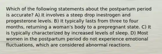 Which of the following statements about the postpartum period is accurate? A) It involves a steep drop inestrogen and progesterone levels. B) It typically lasts from three to four months, returning a woman's body to a prepregnant state. C) It is typically characterized by increased levels of sleep. D) Most women in the postpartum period do not experience emotional fluctuations, which are considered abnormal reactions.