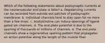 Which of the following statements about postsynaptic currents at the neuromuscular end plate is false? a. Depolarizing currents can be recorded from outside-out patches of postsynaptic membrane. b. Individual channels tend to stay open for no more than a few msec. c. Acetylcholine can induce openings of ligand-gated ion channels. d. The end plate potential is due to the opening of thousands or millions of channels. e. The end plate channels show a regenerative opening pattern that propagates an action potential along the length of the muscle fiber.