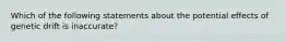 Which of the following statements about the potential effects of genetic drift is inaccurate?