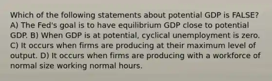 Which of the following statements about potential GDP is FALSE? A) The Fed's goal is to have equilibrium GDP close to potential GDP. B) When GDP is at potential, cyclical unemployment is zero. C) It occurs when firms are producing at their maximum level of output. D) It occurs when firms are producing with a workforce of normal size working normal hours.