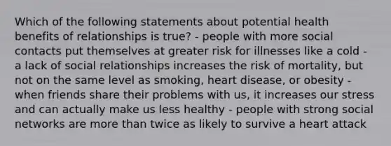 Which of the following statements about potential health benefits of relationships is true? - people with more social contacts put themselves at greater risk for illnesses like a cold - a lack of social relationships increases the risk of mortality, but not on the same level as smoking, heart disease, or obesity - when friends share their problems with us, it increases our stress and can actually make us less healthy - people with strong social networks are more than twice as likely to survive a heart attack