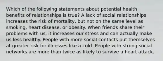 Which of the following statements about potential health benefits of relationships is true? A lack of social relationships increases the risk of mortality, but not on the same level as smoking, heart disease, or obesity. When friends share their problems with us, it increases our stress and can actually make us less healthy. People with more social contacts put themselves at greater risk for illnesses like a cold. People with strong social networks are more than twice as likely to survive a heart attack.