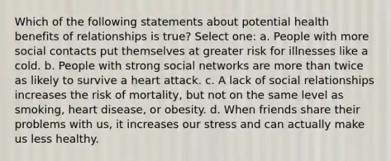 Which of the following statements about potential health benefits of relationships is true? Select one: a. People with more social contacts put themselves at greater risk for illnesses like a cold. b. People with strong social networks are more than twice as likely to survive a heart attack. c. A lack of social relationships increases the risk of mortality, but not on the same level as smoking, heart disease, or obesity. d. When friends share their problems with us, it increases our stress and can actually make us less healthy.