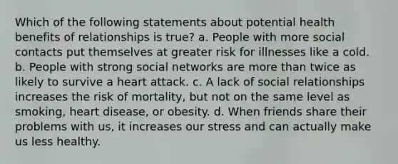 Which of the following statements about potential health benefits of relationships is true? a. People with more social contacts put themselves at greater risk for illnesses like a cold. b. People with strong social networks are more than twice as likely to survive a heart attack. c. A lack of social relationships increases the risk of mortality, but not on the same level as smoking, heart disease, or obesity. d. When friends share their problems with us, it increases our stress and can actually make us less healthy.