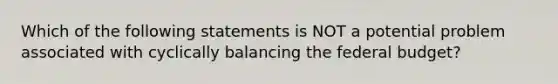 Which of the following statements is NOT a potential problem associated with cyclically balancing the federal budget?