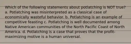 Which of the following statements about potlatching is NOT true? a. Potlatching was misinterpreted as a classical case of economically wasteful behavior. b. Potlatching is an example of competitive feasting c. Potlatching is well documented among Native American communities of the North Pacific Coast of North America. d. Potlatching is a case that proves that the profit-maximizing motive is a human universal.