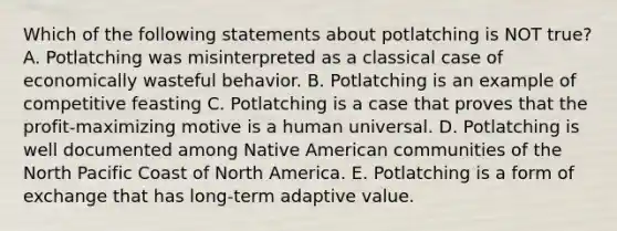 Which of the following statements about potlatching is NOT true? A. Potlatching was misinterpreted as a classical case of economically wasteful behavior. B. Potlatching is an example of competitive feasting C. Potlatching is a case that proves that the profit-maximizing motive is a human universal. D. Potlatching is well documented among Native American communities of the North Pacific Coast of North America. E. Potlatching is a form of exchange that has long-term adaptive value.