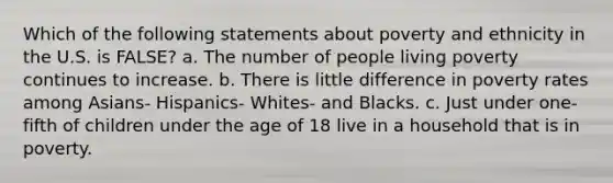 Which of the following statements about poverty and ethnicity in the U.S. is FALSE? a. The number of people living poverty continues to increase. b. There is little difference in poverty rates among Asians- Hispanics- Whites- and Blacks. c. Just under one-fifth of children under the age of 18 live in a household that is in poverty.