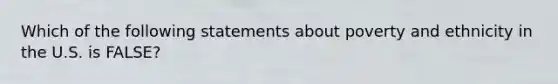 Which of the following statements about poverty and ethnicity in the U.S. is FALSE?