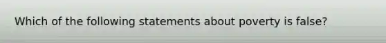 Which of the following statements about poverty is false?