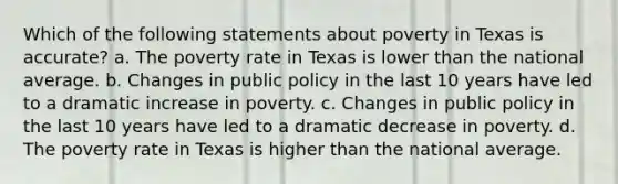 Which of the following statements about poverty in Texas is accurate? a. The poverty rate in Texas is lower than the national average. b. Changes in public policy in the last 10 years have led to a dramatic increase in poverty. c. Changes in public policy in the last 10 years have led to a dramatic decrease in poverty. d. The poverty rate in Texas is higher than the national average.