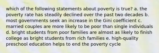 which of the following statements about poverty is true? a. the poverty rate has steadily declined over the past two decades b. most governments seek an increase in the Gini coefficient c. married couples are more likely to be poor than single individuals d. bright students from poor families are almost as likely to finish college as bright students from rich families e. high-quality preschool education helps to end the poverty cycle