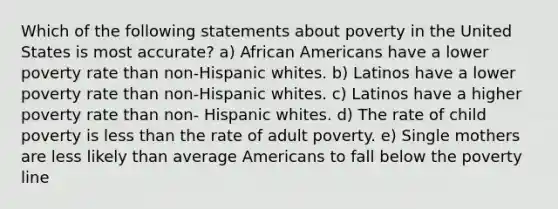 Which of the following statements about poverty in the United States is most accurate? a) African Americans have a lower poverty rate than non-Hispanic whites. b) Latinos have a lower poverty rate than non-Hispanic whites. c) Latinos have a higher poverty rate than non- Hispanic whites. d) The rate of child poverty is less than the rate of adult poverty. e) Single mothers are less likely than average Americans to fall below the poverty line