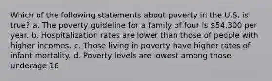 Which of the following statements about poverty in the U.S. is true? a. The poverty guideline for a family of four is 54,300 per year. b. Hospitalization rates are lower than those of people with higher incomes. c. Those living in poverty have higher rates of infant mortality. d. Poverty levels are lowest among those underage 18