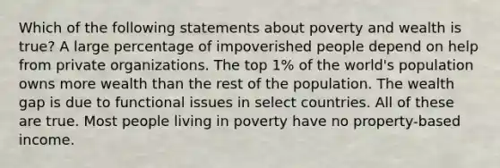 Which of the following statements about poverty and wealth is true? A large percentage of impoverished people depend on help from private organizations. The top 1% of the world's population owns more wealth than the rest of the population. The wealth gap is due to functional issues in select countries. All of these are true. Most people living in poverty have no property-based income.