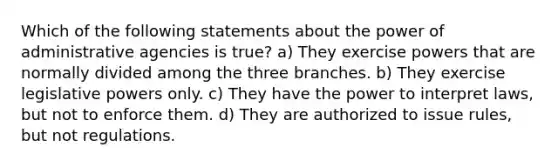 Which of the following statements about the power of administrative agencies is true? a) They exercise powers that are normally divided among the three branches. b) They exercise legislative powers only. c) They have the power to interpret laws, but not to enforce them. d) They are authorized to issue rules, but not regulations.