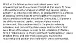 Which of the following statements about power and empowerment are true accurate? Select all that apply. A) Power is the ability to act or produce an effect and possess control, authority, or influence over others. B) Empowerment is a process of assisting communities to come together to express their values and ideas to those outside the Community. C) If power is the ability to control, predict, and participate in one's environment, then empowerment is the process whereby individuals and communities take power and transform their lives. D) All of the power belongs to the legislators. E) Nurses have a responsibility to ensure community participation in issues affecting them, and they must continually examine the relationship and position they hold within these communities.