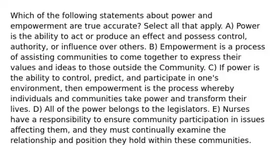 Which of the following statements about power and empowerment are true accurate? Select all that apply. A) Power is the ability to act or produce an effect and possess control, authority, or influence over others. B) Empowerment is a process of assisting communities to come together to express their values and ideas to those outside the Community. C) If power is the ability to control, predict, and participate in one's environment, then empowerment is the process whereby individuals and communities take power and transform their lives. D) All of the power belongs to the legislators. E) Nurses have a responsibility to ensure community participation in issues affecting them, and they must continually examine the relationship and position they hold within these communities.