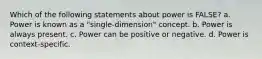 Which of the following statements about power is FALSE? a. Power is known as a "single-dimension" concept. b. Power is always present. c. Power can be positive or negative. d. Power is context-specific.