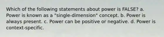 Which of the following statements about power is FALSE? a. Power is known as a "single-dimension" concept. b. Power is always present. c. Power can be positive or negative. d. Power is context-specific.